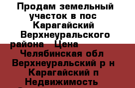 Продам земельный участок в пос. Карагайский, Верхнеуральского района › Цена ­ 200 000 - Челябинская обл., Верхнеуральский р-н, Карагайский п. Недвижимость » Земельные участки продажа   